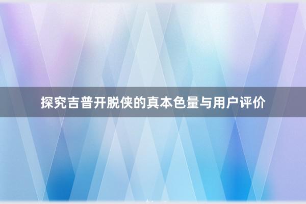 探究吉普开脱侠的真本色量与用户评价